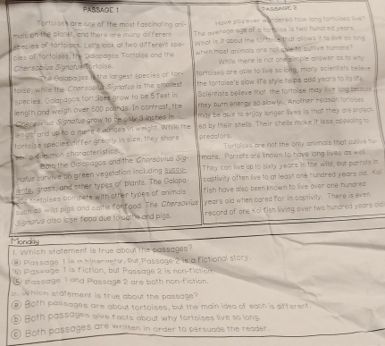 PASSAGE 1 parfage ?
Tortoises are one of the most fascinating an  Have you ever wondered now long forfolses live?
mals, on the planel, and there are many different The average age of a tortoise is two hundred years.
seecies of tarto ses. Let's look at two different spe What is it about the fortoise that allows it to live so long
cles of tortoises, the Galapagos Tortoise and the when most animols are not gale to outlive humans "
Chersobíes Signatus tortoise While there is not one simple answer as to wh
The Galapagos it the largest species of tor startoises are able to live so long, many scientists believe
taise, while the Chersooius Signatus is the smallest the fortaise's slow life style helps add years to its life .
species. Galapagos fortoises grow to be 5 feet in Sclentists believe that the fortoise may live lang because
liength and weigh over 500 poands. In contrast, the they burn energy so slowly. Another reason forfoises
Caspsovius Signatus graw to be only 3 inphes in may be able to enjoy longer lives is thatt they are protect.
length and up to a mere f oances in weight. While the ed by their shells. Their shells make it less appeaing to
tortaise species differ greally in size, they share predators
Tortolges are not the only animals that ouive hu
soute dégimen characteristics. mans. Parrots are known to have long lives as well.
Bob the Galopagos and the Chersovius Sig
atus curvive on green vegetation including sucou- They can live up to sixty years in the wild, but parrots in
ents, grass, and other types of plants. The Galapa- captivity often live to at least one hundred years old. Koi
ote tortaises compete with other types of animals fish have also been known to live over one hundred
cuch as wild pigs and caitle forfood. The Chersovius years old when cored for in coptivily. There is even
Signatus also lose f ood due to dathe and pigs. recard of one Kol fish living over two hundred years old
Monday
1. Which statement is true about the passages?
@ Passage t is a hinerneto, but Passage? is a fictional story.
 Pas=age 1 is fiction, but Passage 2 is non-fiction
Passage 1 and Passage 2 are both non-fiction.
. Whicn statement is true about the passage?
⑧ Both passages are about tortoises, but the main idea of each is different.
⑥ Both passages give facts about why tortoises live so long.
) Both possages are written in order to persuade the reader.