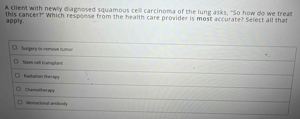 A client with newly diagnosed squamous cell carcinoma of the lung asks, “So how do we treat
this cancer?" Which response from the health care provider is most accurate? Select all that
apply.
Surgery to remove tumor
Stem cell transplant
Radiation therapy
Chemotherapy
Monoclonal antibody