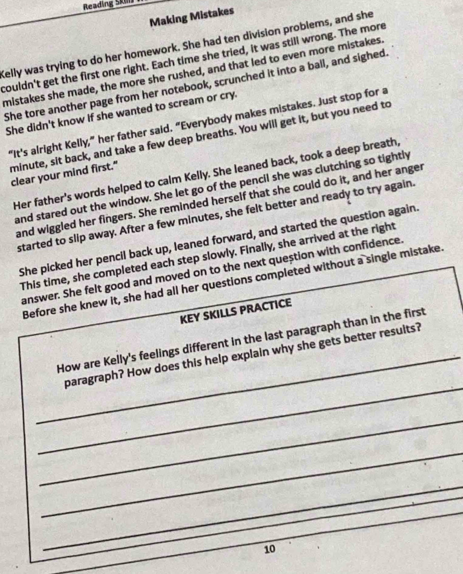 Reading Skil 
Making Mistakes 
Kelly was trying to do her homework. She had ten division problems, and she 
couldn't get the first one right. Each time she tried, it was still wrong. The more 
mistakes she made, the more she rushed, and that led to even more mistakes. 
She tore another page from her notebook, scrunched it into a ball, and sighed. 
She didn't know if she wanted to scream or cry. 
“It's alright Kelly,” her father said. “Everybody makes mistakes. Just stop for a 
minute, sit back, and take a few deep breaths. You will get it, but you need to 
Her father's words helped to calm Kelly. She leaned back, took a deep breath, 
clear your mind first.” 
and stared out the window. She let go of the pencil she was clutching so tightly 
and wiggled her fingers. She reminded herself that she could do it, and her anger 
started to slip away. After a few minutes, she felt better and ready to try again. 
She picked her pencil back up, leaned forward, and started the question again. 
This time, she completed each step slowly. Finally, she arrived at the right 
answer. She felt good and moved on to the next question with confidence. 
Before she knew it, she had all her questions completed without a single mistake. 
KEY SKILLS PRACTICE 
How are Kelly's feelings different in the last paragraph than in the first 
_ 
_paragraph? How does this help explain why she gets better results? 
_ 
_ 
_ 
_ 
10