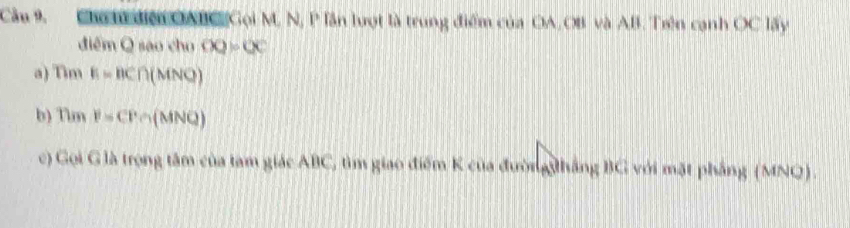 Cu 9, hh đệ OABC Gọi M, N, P lần lượt là trung điểm của OA, OB và AB. Trên cạnh OC lấy 
điểm Q saovhoOO=OC
a) Tim E=BC∩ (MNQ)
b) Tim P=CP∩ (MNQ)
c) Gọi G là trọng tâm của tam giác ABC, tìm giao điểm K của đường thắng BG với mặt phẳng (MNQ).