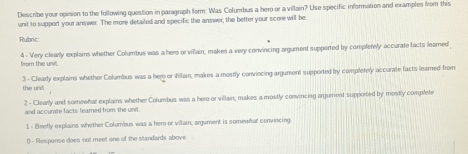 Describe your opinion to the following question in paragraph form: Was Columbus a hero or a villain? Use specific information and examples from this 
unit to support your answer. The more detailed and specific the answer, the better your score will be. 
Rubric 
4 - Very clearly explains whether Columbus was a hers orvillain, makes a very convincing argument supported by complefely accurate facts leamed 
fram the unit. 
3 - Clearly explains whether Columbus was a her or tillain, makes a mostly convincing argument supported by completely accurate facts leamed from 
the und. 
2 - Clearly and somewhal explains whether Columbus was a hero or villain; makes a mostly convincing argument supported by mostly complete 
and accurate facts feared from the unit 
1 - Brefly explains whether Columbun was a hero or villain; argument is somewhat convincing. 
() - Rlesponse does not meet one of the standards above