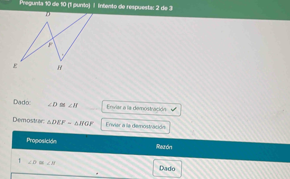 Pregunta 10 de 10 (1 punto) | Intento de respuesta: 2 de 3 
Dado: ∠ D≌ ∠ H Enviar a la demostración 
Demostrar: △ DEFsim △ HGF Enviar a la demostración 
Proposición 
Razón 
1 ∠ D≌ ∠ H Dado