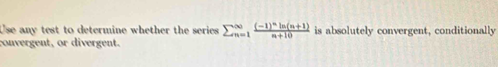 Use any test to determine whether the series sumlimits beginarrayr ∈fty _(n=1)^(∈fty)frac (-1)^nln (n+1)n+10 is absolutely convergent, conditionally 
convergent, or divergent.