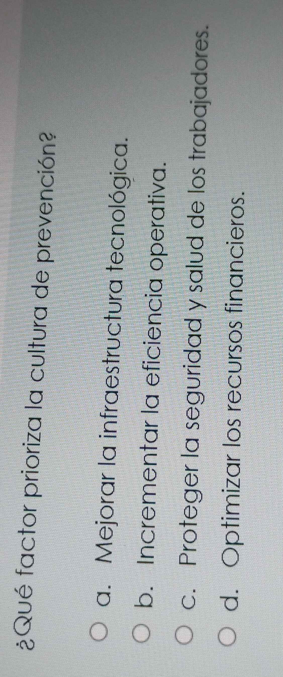 ¿Qué factor prioriza la cultura de prevención?
a. Mejorar la infraestructura tecnológica.
b. Incrementar la eficiencia operativa.
c. Proteger la seguridad y salud de los trabajadores.
d. Optimizar los recursos financieros.