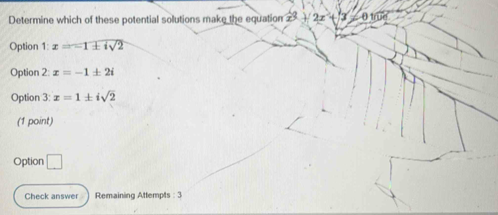 Determine which of these potential solutions make the equatiom x^2+2x+3=0100
Option 1:x=-1± isqrt(2)
Option 2: x=-1± 2i
Option 3: x=1± isqrt(2)
(1 point)
Option □ 
Check answer Remaining Attempts : 3