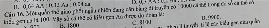 B. 0, 64 AA : 0, 32 Aa : 0, 04 aa D. 0, 7 AA : 0, 2 Aa : 0,
Câu 16. Một quần thế giao phối ngẫu nhiên đang cân bằng di truyền có 10000 cá thể trong đó số cá thể có
kiểu gen aa là 100. Vậy số cá thể có kiểu gen Aa được dự đoán là:
A O∩∩ B. 1800 C. 8100 D. 9900.
theo lí thuyểt tỉ lệ các kiểu gen của quần