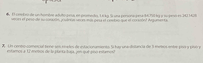 El cerebro de un hombre adulto pesa, en promedio, 1.4 kg. Si una persona pesa 84.750 kg y su peso es 242.1428
veces el peso de su corazón, ¿cuántas veces más pesa el cerebro que el corazón? Argumenta. 
7. Un centro comercial tiene seis niveles de estacionamiento. Si hay una distancia de 3 metros entre piso y piso y 
estamos a 12 metros de la planta baja, ¿en qué piso estamos?