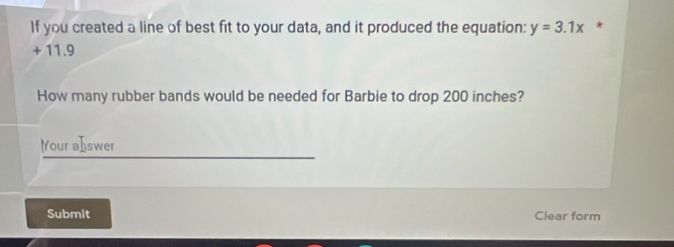 If you created a line of best fit to your data, and it produced the equation: y=3.1x *
+ 11.9
How many rubber bands would be needed for Barbie to drop 200 inches? 
Your aIswer 
Submit Clear form