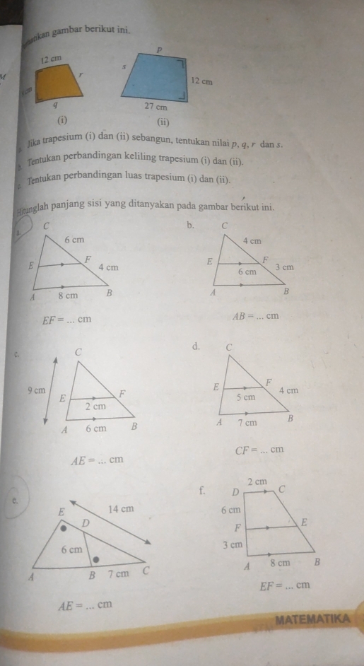 keankan gambar berikut ini.
12 cm
r
“
q
(i)
(ii)
i Jika trapesium (i) dan (ii) sebangun, tentukan nilai p, q, r dan s
A Tentukan perbandingan keliling trapesium (i) dan (ii)
* Tentukan perbandingan luas trapesium (i) dan (ii).
Hitunglah panjang sisi yang ditanyakan pada gambar berikut ini.
b.
3.


_ EF=...cm
AB=...cm
d.

CF=...cm
AE= _  ...cm
f.
e.

EF=...cm _
AE= _ cm
MATEMATIKA