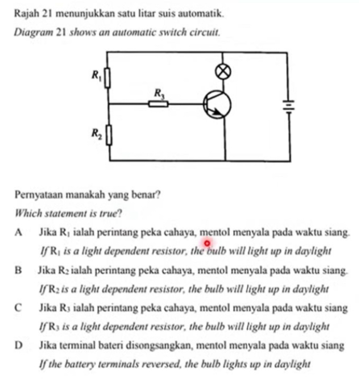 Rajah 21 menunjukkan satu litar suis automatik.
Diagram 21 shows an automatic switch circuit.
Pernyataan manakah yang benar?
Which statement is true?
A Jika R_1 ialah perintang peka cahaya, mentol menyala pada waktu siang.
If R_1 is a light dependent resistor, the bulb will light up in daylight
B Jika R_2 ialah perintang peka cahaya, mentol menyala pada waktu siang.
If R_2 is a light dependent resistor, the bulb will light up in daylight
C Jika R_3 ialah perintang peka cahaya, mentol menyala pada waktu siang
If R_3 is a light dependent resistor, the bulb will light up in daylight
D Jika terminal bateri disongsangkan, mentol menyala pada waktu siang
If the battery terminals reversed, the bulb lights up in daylight