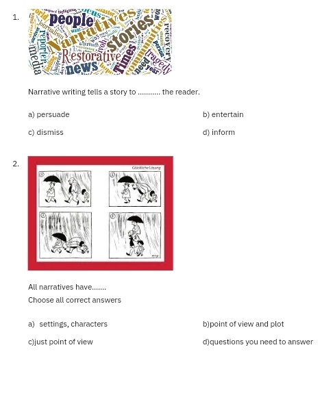 Narrative writing tells a story to _the reader.
a) persuade b) entertain
c) dismiss d) inform
2.
All narratives have_
Choose all correct answers
a) settings, characters b)point of view and plot
c)just point of view d)questions you need to answer