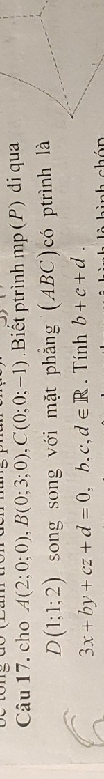 cho A(2;0;0), B(0;3;0), C(0;0;-1) Biết ptrình mp (P) đi qua
D(1;1;2) song song với mặt phẳng (ABC)có ptrình là
3x+by+cz+d=0, b, c, d∈ R. Tính b+c+d. 
h abón