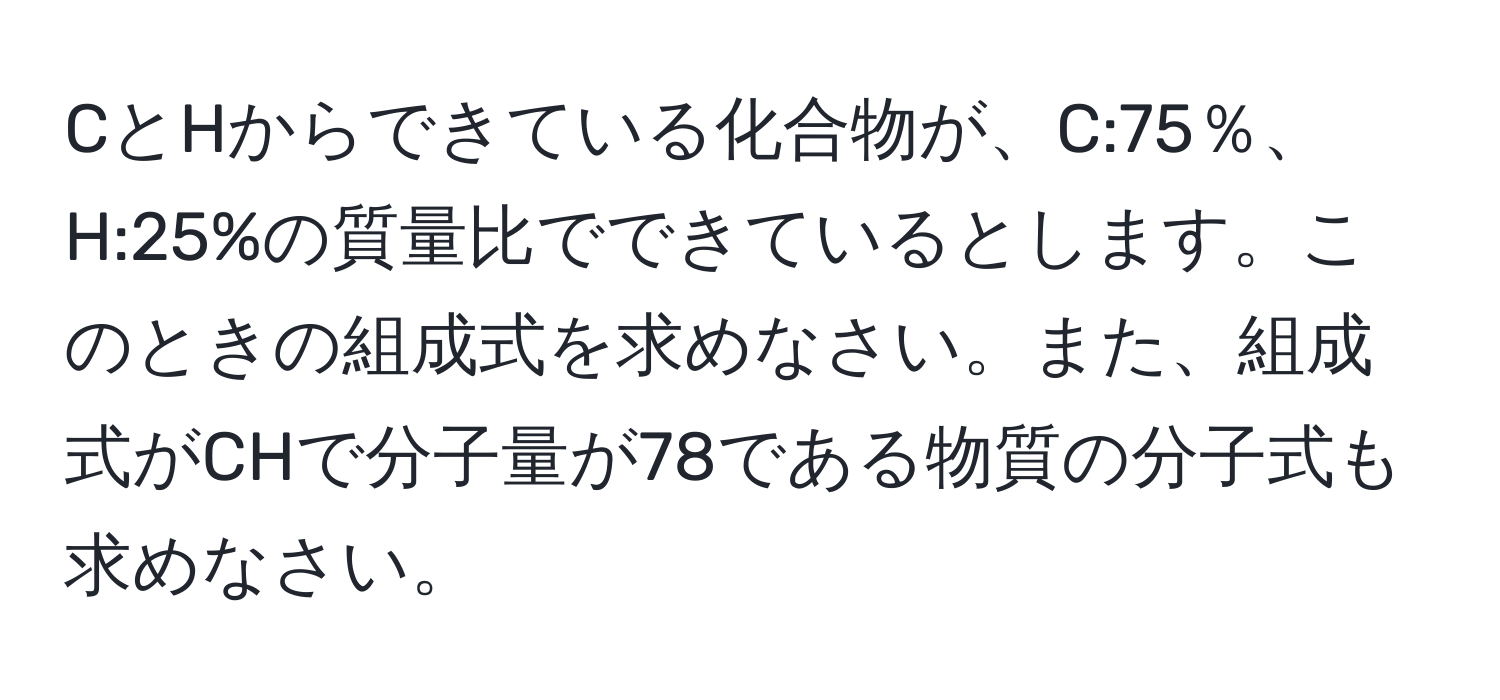 CとHからできている化合物が、C:75％、H:25%の質量比でできているとします。このときの組成式を求めなさい。また、組成式がCHで分子量が78である物質の分子式も求めなさい。