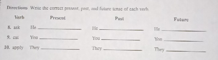 Directions Write the correct present, past, and future tense of each verb. 
Verh Present Past Futurc 
8. ask He _He _He_ 
9. cat You _You _You_ 
10. apply They _They_ They_