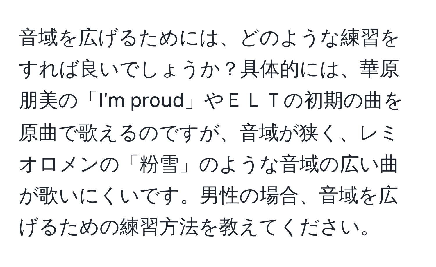 音域を広げるためには、どのような練習をすれば良いでしょうか？具体的には、華原朋美の「I'm proud」やＥＬＴの初期の曲を原曲で歌えるのですが、音域が狭く、レミオロメンの「粉雪」のような音域の広い曲が歌いにくいです。男性の場合、音域を広げるための練習方法を教えてください。