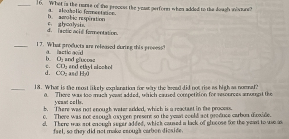 What is the name of the process the yeast perform when added to the dough mixture?
a. alcoholic fermentation.
b. aerobic respiration
c. glycolysis.
d. lactic acid fermentation.
_17. What products are released during this process?
a. lactic acid
b. O_2 and glucose
c. CO_2 and ethyl alcohol
d. CO_2 and H_2O
_18. What is the most likely explanation for why the bread did not rise as high as normal?
a. There was too much yeast added, which caused competition for resources amongst the
yeast cells.
b. There was not enough water added, which is a reactant in the process.
c. There was not enough oxygen present so the yeast could not produce carbon dioxide.
d. There was not enough sugar added, which caused a lack of glucose for the yeast to use as
fuel, so they did not make enough carbon dioxide.