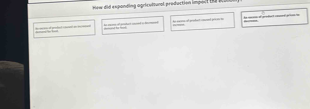 How did expanding agricultural production impact the sconbly .
decreme.
An excess of product caused an increased An excess of product caused a decreased increase. An excess of product coused prices to An encess of product coused prices to
demand for food. demand for food.