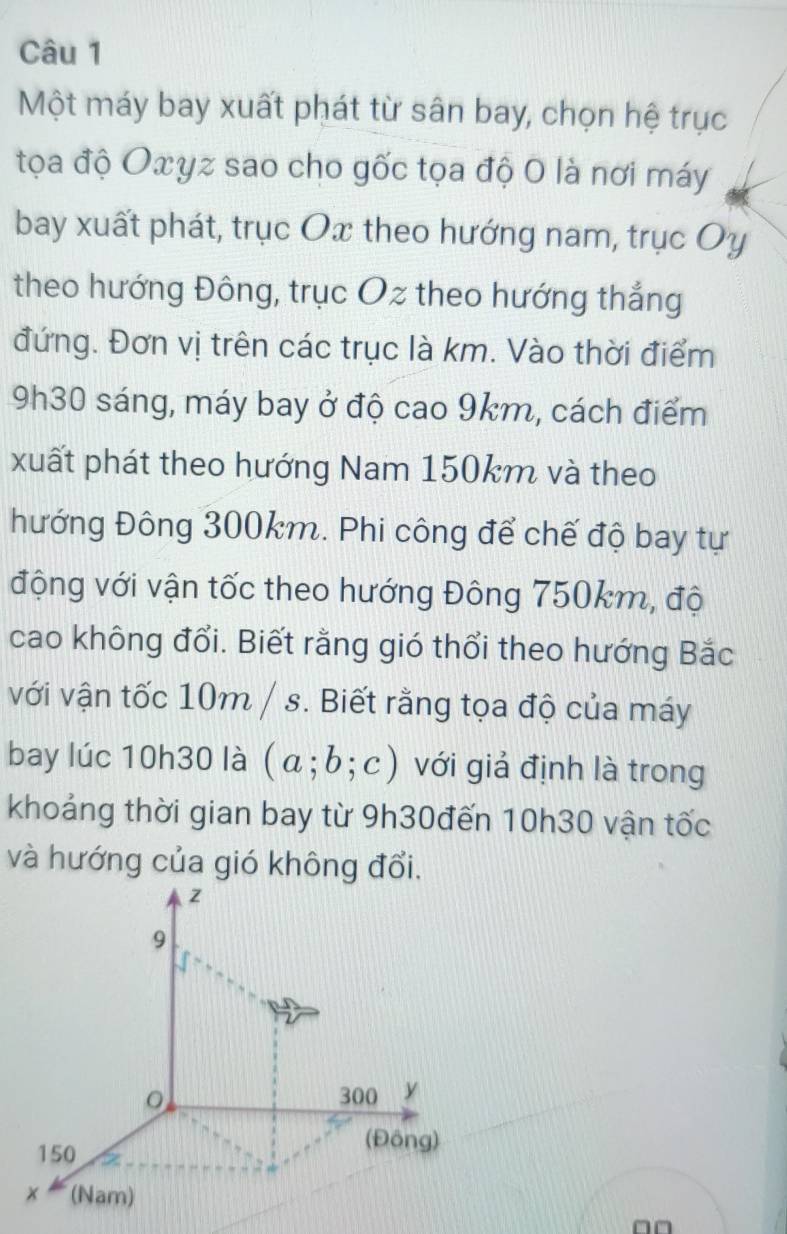 Một máy bay xuất phát từ sân bay, chọn hệ trục 
tọa độ Oxyz sao cho gốc tọa độ 0 là nơi máy 
bay xuất phát, trục Ox theo hướng nam, trục Oy 
theo hướng Đông, trục Oz theo hướng thắng 
đứng. Đơn vị trên các trục là km. Vào thời điểm
9h30 sáng, máy bay ở độ cao 9km, cách điểm 
xuất phát theo hướng Nam 150km và theo 
hướng Đông 300km. Phi công để chế độ bay tự 
động với vận tốc theo hướng Đông 750km, độ 
cao không đổi. Biết rằng gió thổi theo hướng Bắc 
với vận tốc 10m / s. Biết rằng tọa độ của máy 
bay lúc 10h30 là (a;b;c) với giả định là trong 
khoảng thời gian bay từ 9h30đến 10h30 vận tốc 
và hướng của gió không đổi.
□□