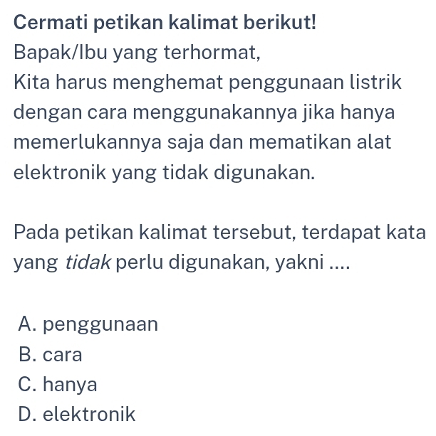 Cermati petikan kalimat berikut!
Bapak/lbu yang terhormat,
Kita harus menghemat penggunaan listrik
dengan cara menggunakannya jika hanya
memerlukannya saja dan mematikan alat
elektronik yang tidak digunakan.
Pada petikan kalimat tersebut, terdapat kata
yang tidak perlu digunakan, yakni ....
A. penggunaan
B. cara
C. hanya
D. elektronik