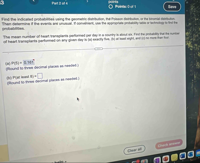 points 
Points: 0 of 1 Save 
Find the indicated probabilities using the geometric distribution, the Poisson distribution, or the binomial distribution. 
Then determine if the events are unusual. If convenient, use the appropriate probability table or technology to find the 
probabilities. 
The mean number of heart transplants performed per day in a country is about six. Find the probability that the number 
of heart transplants performed on any given day is (a) exactly five, (b) at least eight, and (c) no more than four. 
(a) P(5)=0.161
(Round to three decimal places as needed.) 
(b) P(at least 3)=□
(Round to three decimal places as needed.) 
Clear all Check answer