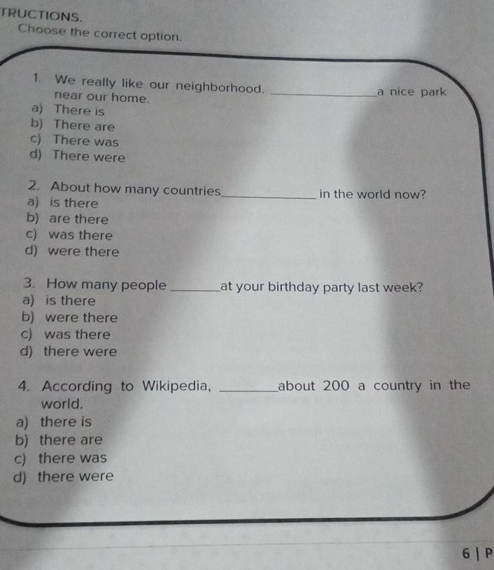 TRUCTIONS.
Choose the correct option.
1 We really like our neighborhood.
near our home. _a nice park
a) There is
b) There are
c) There was
d) There were
2. About how many countries_ in the world now?
a) is there
b) are there
c) was there
d) were there
3. How many people _at your birthday party last week?
a) is there
b) were there
c) was there
d) there were
4. According to Wikipedia, _about 200 a country in the
world.
a) there is
b) there are
c) there was
d) there were
6 | P