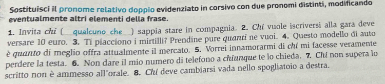 Sostituisci il pronome relativo doppio evidenziato in corsivo con due pronomi distinti, modificando 
eventualmente altri elementi della frase. 
1. Invita chi (__qualcuno_che__) sappia stare in compagnia. 2. Chi vuole iscriversi alla gara deve 
versare 10 euro. 3. Ti piacciono i mirtilli? Prendine pure quanti ne vuoi. 4. Questo modello di auto 
è quanto di meglio offra attualmente il mercato. 5. Vorrei innamorarmi di chi mi facesse veramente 
perdere la testa. 6. Non dare il mio numero di telefono a chiunque te lo chieda. 7. Chi non supera lo 
scritto non è ammesso all’orale. 8. Chi deve cambiarsi vada nello spogliatoio a destra.