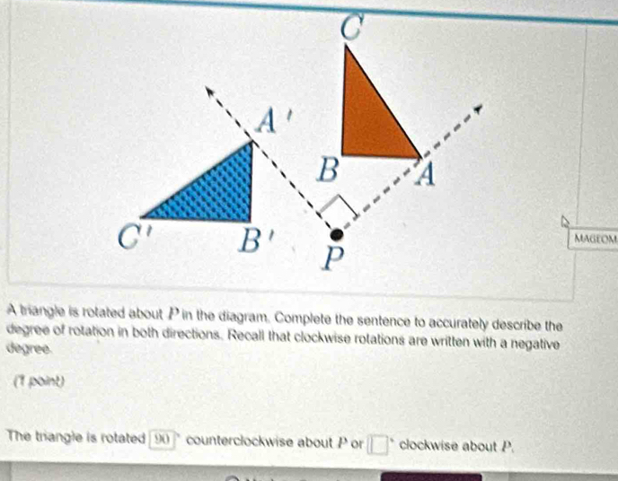 MagEOM
A trangle is rotated about P in the diagram. Complete the sentence to accurately describe the
degree of rotation in both directions. Recall that clockwise rotations are written with a negative
degree.
(7/soint)
The triangle is rotated 90 counterclockwise about P or □° clockwise about P.