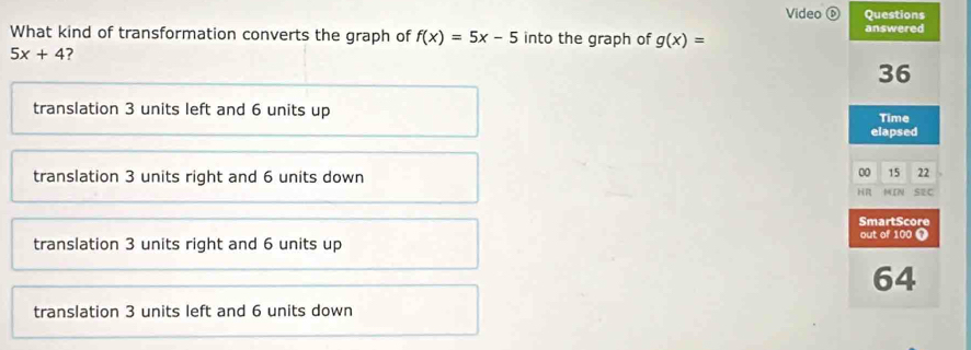 Video ⓑ Questions
What kind of transformation converts the graph of f(x)=5x-5 into the graph of g(x)= answered
5x+4
36
translation 3 units left and 6 units up Time
elapsed
translation 3 units right and 6 units down
00 15 22
HR MIN SEC
SmartScore
translation 3 units right and 6 units up
out of 100 0
64
translation 3 units left and 6 units down