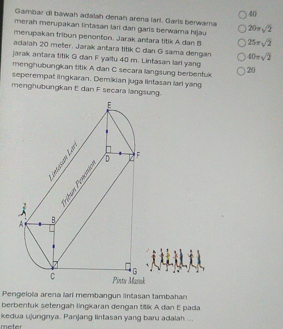 Gambar di bawah adalah denah arena lari. Garis berwarna 20π sqrt(2)
merah merupakan lintasan lari dan garis berwarna hijau 
merupakan tribun penonton. Jarak antara titik A dan B
25π sqrt(2)
adalah 20 meter. Jarak antara titik C dan G sama dengan
40π sqrt(2)
jarak antara titik G dan F yaitu 40 m. Lintasan larl yang 
menghubungkan titik A dan C secara langsung berbentuk
20
seperempat lingkaran. Demikian juga lintasan lari yang 
menghubungkan E dan F secara langsung.
k
Pengelola arena lari membangun lintasan tambahan 
berbentuk setengah lingkaran dengan titik A dan E pada 
kedua ujungnya. Panjang lintasan yang baru adalah ...
meter