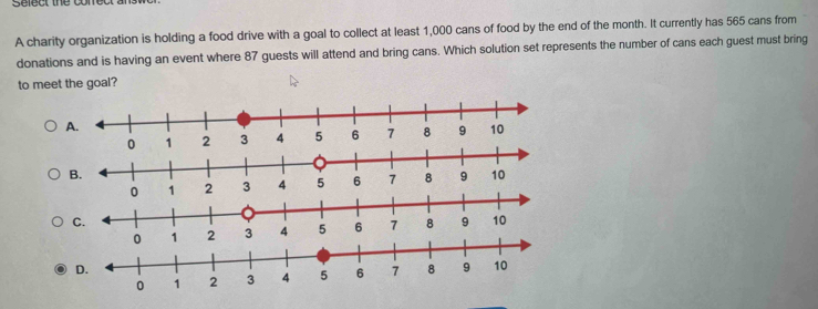 Select the conet
A charity organization is holding a food drive with a goal to collect at least 1,000 cans of food by the end of the month. It currently has 565 cans from
donations and is having an event where 87 guests will attend and bring cans. Which solution set represents the number of cans each guest must bring
to meet the goal?
A.
B.
0 1 2 3 4 5 6 7 8 9 10
C.
D.
0 1 2 3 4 5 6