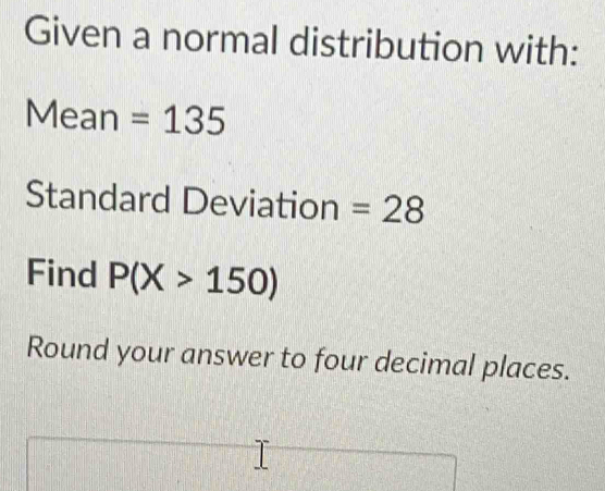 Given a normal distribution with: 
Mean =135
Standard Deviation =28
Find P(X>150)
Round your answer to four decimal places.