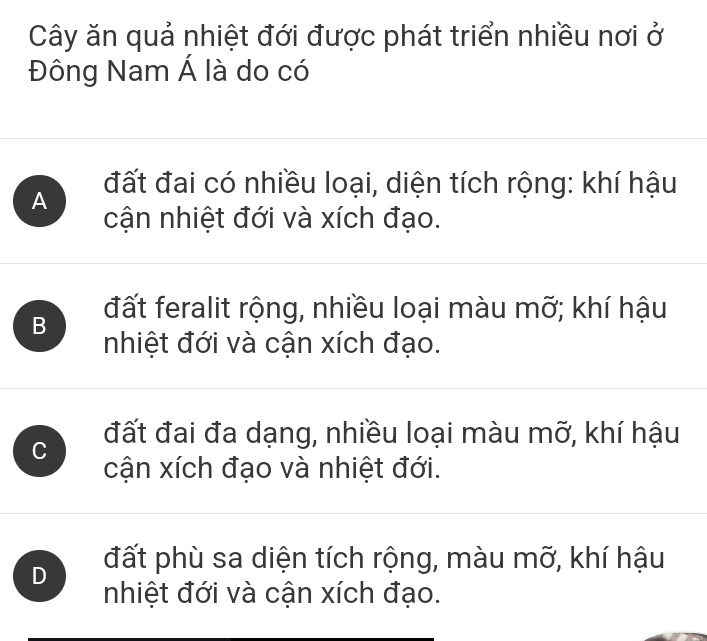 Cây ăn quả nhiệt đới được phát triển nhiều nơi ở
Đông Nam Á là do có
A đất đai có nhiều loại, diện tích rộng: khí hậu
cận nhiệt đới và xích đạo.
B đất feralit rộng, nhiều loại màu mỡ; khí hậu
nhiệt đới và cận xích đạo.
C đất đai đa dạng, nhiều loại màu mỡ, khí hậu
cận xích đạo và nhiệt đới.
D đất phù sa diện tích rộng, màu mỡ, khí hậu
nhiệt đới và cận xích đạo.