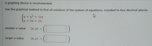 A graphing device is recommended.
Use the graphical method to find all solutions of the system of equations, rounded to two decimal places.
beginarrayl y=x^2+11x y=5x+16endarray.
smaller x -value (x,y)=(□ )
larger x -value (x,y)=(□ )