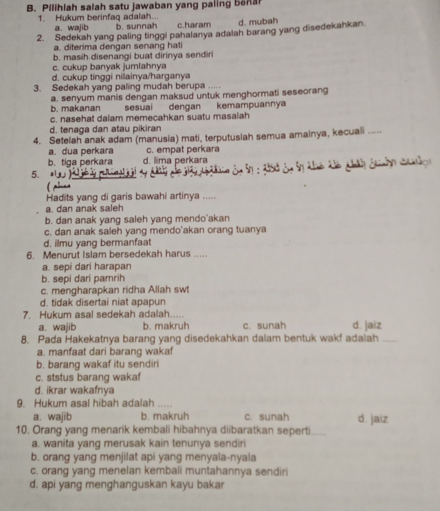 Pilihlah salah satu jawaban yang paling bena
1. Hukum berinfaq adalah..
a. wajib b. sunnah c.haram d. mubah
2. Sedekah yang paling tinggi pahalanya adalah barang yang disedekahkan
a. diterima dengan senang hati
b. masih disenangi buat dirinya sendiri
c. cukup banyak jumlahnya
d. cukup tinggi nilainya/harganya
3. Sedekah yang paling mudah berupa ..
a. senyum manis dengan maksud untuk menghormati seseorang
b. makanan sesuai dengan kemampuannya
c. nasehat dalam memecahkan suatu masalah
d. tenaga dan atau pikiran
4. Setelah anak adam (manusia) mati, terputuslah semua amalnya, kecuali .....
a. dua perkara c. empat perkara
b. tiga perkara d. lima perkara
5.  To đô chín guảy co
Hadits yang di garis bawahi artinya .....
a. dan anak saleh
b. dan anak yang saleh yang mendo'akan
c. dan anak saleh yang mendo'akan orang tuanya
d. ilmu yang bermanfaat
6. Menurut Islam bersedekah harus .....
a. sepi dari harapan
b. sepi dari pamrih
c. mengharapkan ridha Allah swt
d. tidak disertai niat apapun
7. Hukum asal sedekah adalah.....
a. wajib b. makruh c. sunah d. jaiz
8. Pada Hakekatnya barang yang disedekahkan dalam bentuk wakf adalah_
a. manfaat dari barang wakaf
b. barang wakaf itu sendiri
c. ststus barang wakaf
d. ikrar wakafnya
9. Hukum asal hibah adalah ...
a. wajib b. makruh c. sunah d. jaiz
10. Orang yang menarik kembali hibahnya diibaratkan seperti.....
a. wanita yang merusak kain tenunya sendiri
b. orang yang menjilat api yang menyala-nyala
c. orang yang menelan kembali muntahannya sendiri
d. api yang menghanguskan kayu bakar