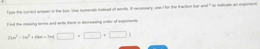 Type the correct answer in the box. Use numerals instead of words. If necessary, use / for the fraction bar and^(to indicate an exponent. 
Find the missing terms and write them in decreasing order of exponents.
21m^7)-7m^5+49m=7m(□ +□ +□ )