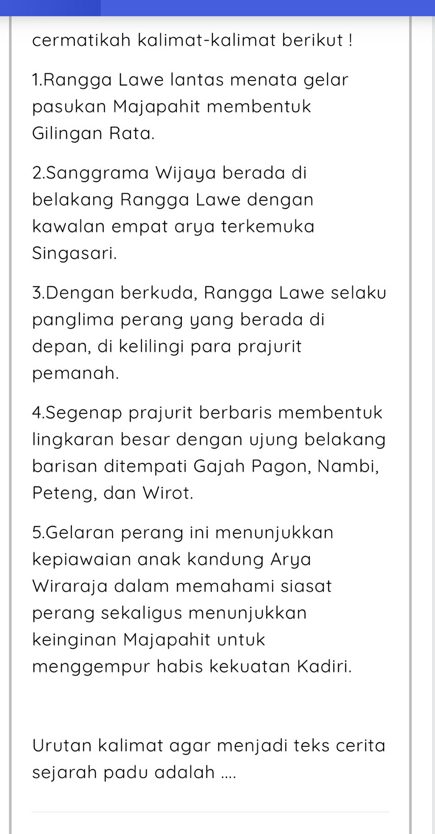 cermatikah kalimat-kalimat berikut ! 
1.Rangga Lawe lantas menata gelar 
pasukan Majapahit membentuk 
Gilingan Rata. 
2.Sanggrama Wijaya berada di 
belakang Rangga Lawe dengan 
kawalan empat arya terkemuka 
Singasari. 
3.Dengan berkuda, Rangga Lawe selaku 
panglima perang yang berada di 
depan, di kelilingi para prajurit 
pemanah. 
4.Segenap prajurit berbaris membentuk 
lingkaran besar dengan ujung belakan 
barisan ditempati Gajah Pagon, Nambi, 
Peteng, dan Wirot. 
5.Gelaran perang ini menunjukkan 
kepiawaian anak kandung Arya 
Wiraraja dalam memahami siasat 
perang sekaligus menunjukkan 
keinginan Majapahit untuk 
menggempur habis kekuatan Kadiri. 
Urutan kalimat agar menjadi teks cerita 
sejarah padu adalah .... 
_