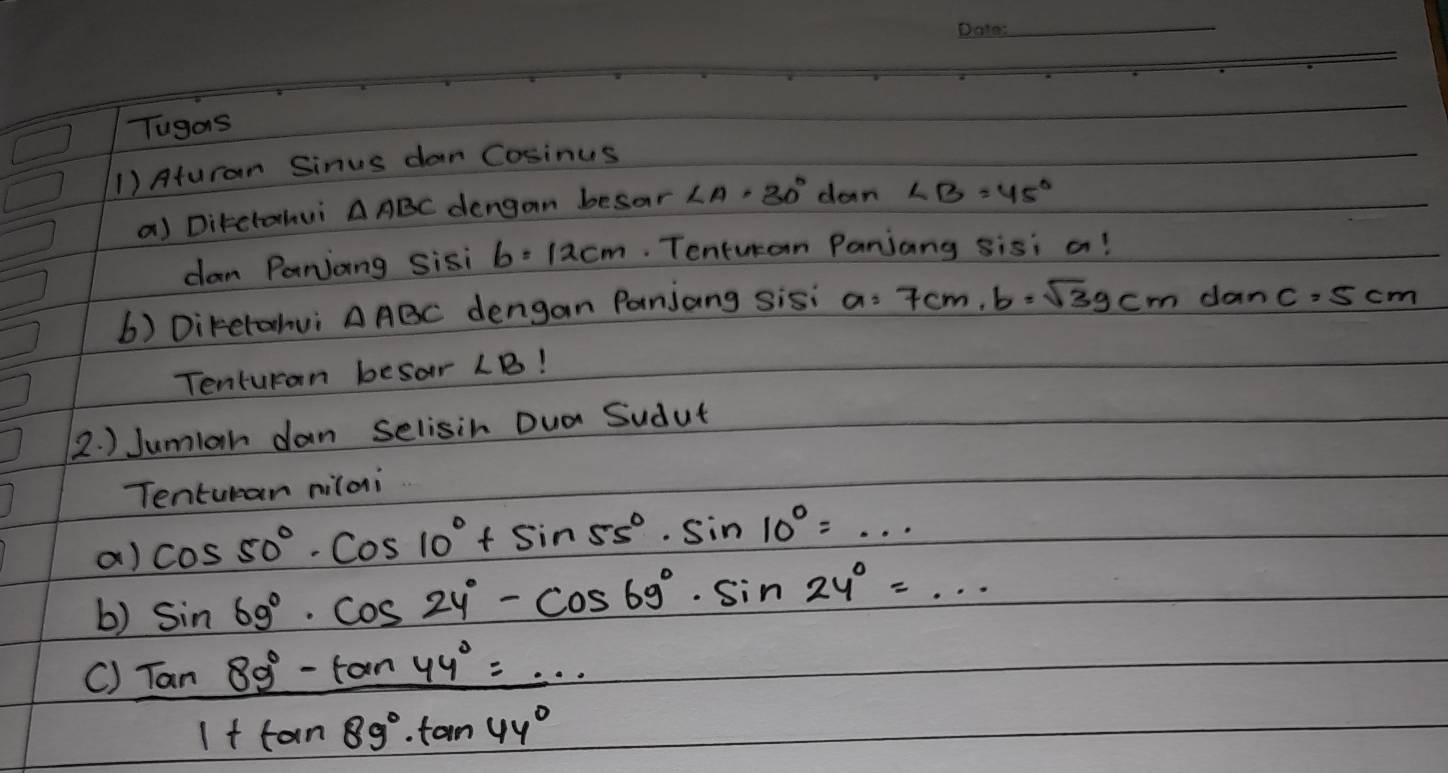 Tugas 
1) Aturan Sinus dar Cosinus 
a) Ditctahui △ ABC dengan besar ∠ A· 30° dan ∠ B=45°
dan Panjiang sisi b=12cm. Tentucan Panjang sisi a! 
6) Diketahui △ ABC dengan Panjang sisi a=7cm, b=sqrt(3)gcm da nc=5cm
Tenturan besor ∠ B 1 
2. ) Jumiah dan selisih Dua Sudut 
Tenturan nilai 
a) cos 50°· cos 10°+sin 55°· sin 10°=·s
b) sin 69°· cos 24°-cos 69°· sin 24°=·s
()  (tan 89°-tan 44°)/1+tan 89°· tan 44° 