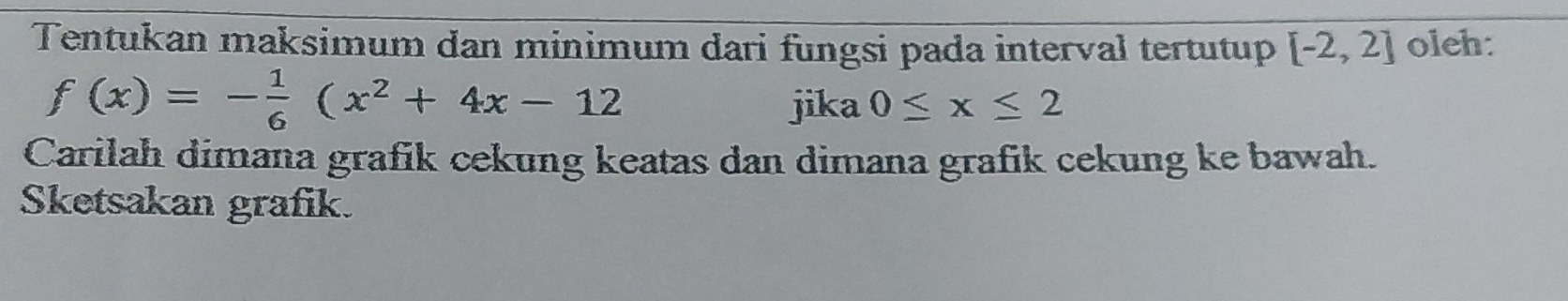 Tentukan maksimum dan minimum dari fungsi pada interval tertutup [-2,2] oleh:
f(x)=- 1/6 (x^2+4x-12
jika 0≤ x≤ 2
Carilah dimana grafik cekung keatas dan dimana grafik cekung ke bawah. 
Sketsakan grafik.