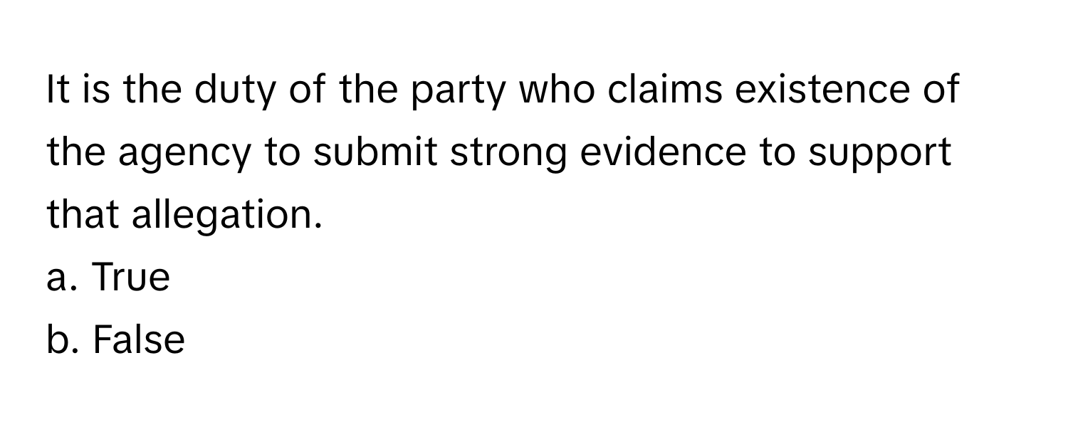 It is the duty of the party who claims existence of the agency to submit strong evidence to support that allegation.

a. True
b. False