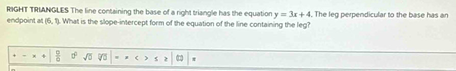 RIGHT TRIANGLES The line containing the base of a right triangle has the equation y=3x+4. The leg perpendicular to the base has an
endpoint at (6,1). What is the slope-intercept form of the equation of the line containing the leg?
_  * uparrow  0/0  □^(□) sqrt(□ ) sqrt(□ ) =π <>≤ 2|(1) 1 π