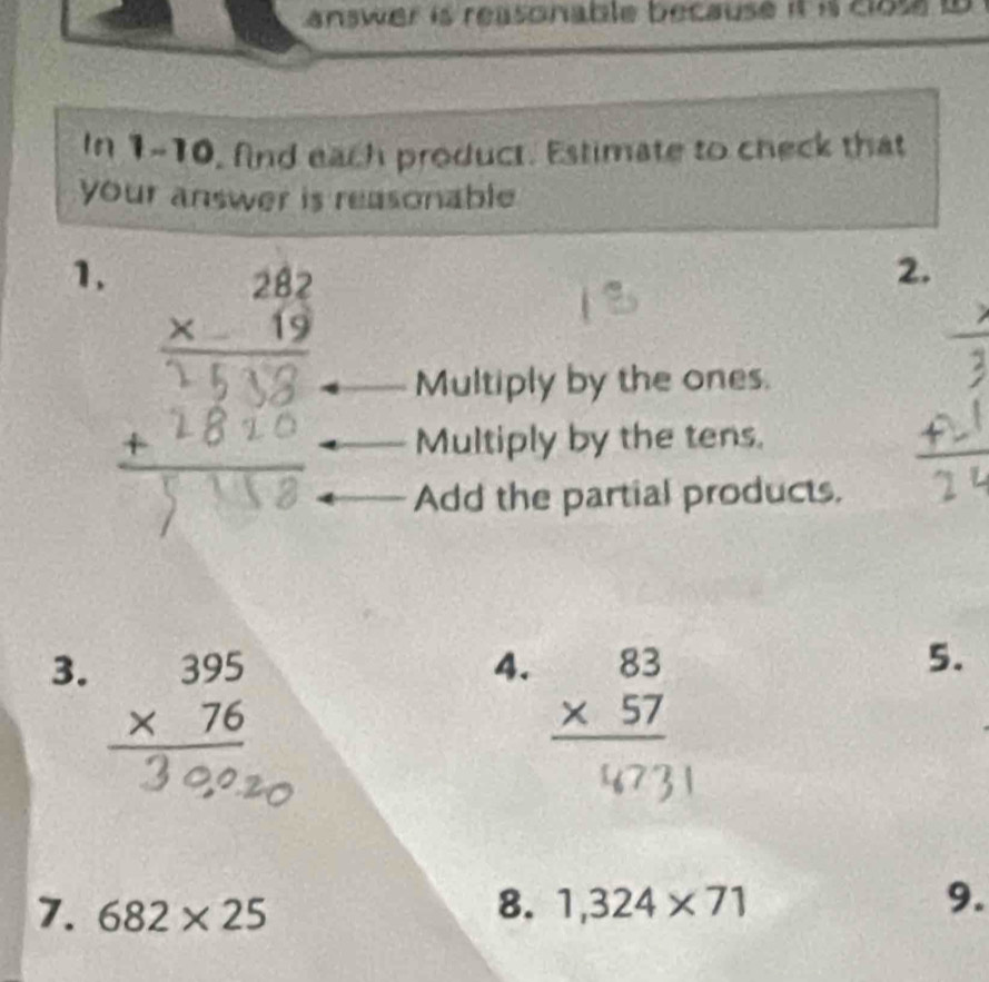 answer is reasonable because it i close to
In 1-10, find each product. Estimate to check that
your answer is reasonable .
1. beginarrayr 282 * 19 hline endarray
2.
Multiply by the ones.
Multiply by the tens.
Add the partial products.
3. beginarrayr 395 * 76 hline endarray
4. beginarrayr 83 * 57 hline endarray
5.
7. 682* 25
8. 1,324* 71 9.