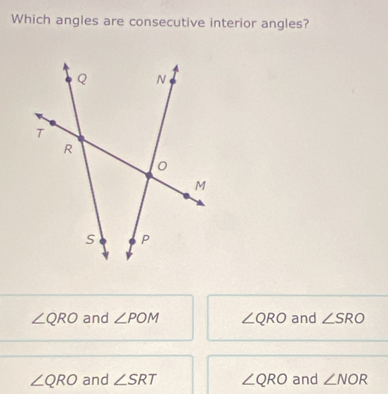 Which angles are consecutive interior angles?
∠ QRO and ∠ POM ∠ QRO and ∠ SRO
∠ QRO and ∠ SRT ∠ QRO and ∠ NOR