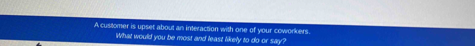 A customer is upset about an interaction with one of your coworkers. 
What would you be most and least likely to do or say?