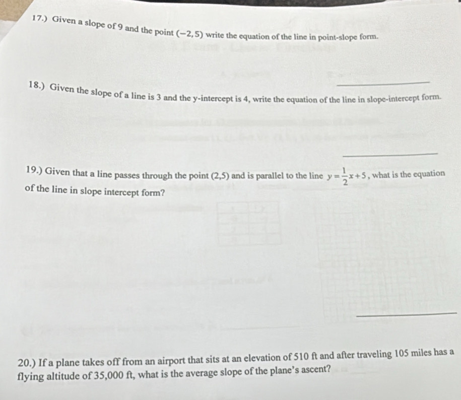 17.) Given a slope of 9 and the point (-2,5) write the equation of the line in point-slope form. 
_ 
18.) Given the slope of a line is 3 and the y-intercept is 4, write the equation of the line in slope-intercept form. 
_ 
19.) Given that a line passes through the point (2,5) and is parallel to the line y= 1/2 x+5 , what is the equation 
of the line in slope intercept form? 
_ 
20.) If a plane takes off from an airport that sits at an elevation of 510 ft and after traveling 105 miles has a 
flying altitude of 35,000 ft, what is the average slope of the plane’s ascent?
