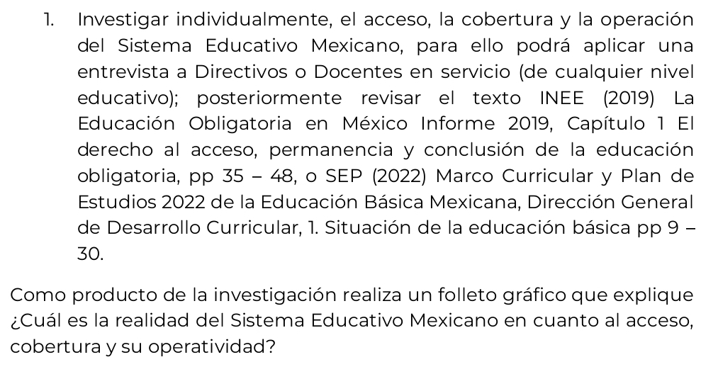 Investigar individualmente, el acceso, la cobertura y la operación 
del Sistema Educativo Mexicano, para ello podrá aplicar una 
entrevista a Directivos o Docentes en servicio (de cualquier nivel 
educativo); posteriormente revisar el texto INEE (2019) La 
Educación Obligatoria en México Informe 2019, Capítulo 1 El 
derecho al acceso, permanencia y conclusión de la educación 
obligatoria, pp 35 - 48, o SEP (2022) Marco Curricular y Plan de 
Estudios 2022 de la Educación Básica Mexicana, Dirección General 
de Desarrollo Curricular, 1. Situación de la educación básica pp 9 - 
30. 
Como producto de la investigación realiza un folleto gráfico que explique 
¿Cuál es la realidad del Sistema Educativo Mexicano en cuanto al acceso, 
cobertura y su operatividad?