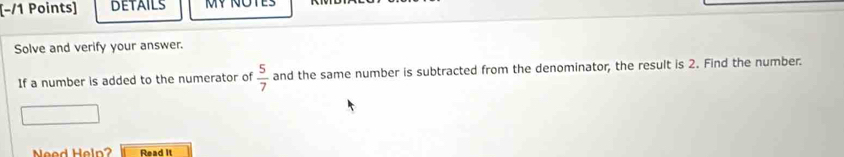 [−/1 Points] DETAILS MY NOTES 
Solve and verify your answer. 
If a number is added to the numerator of  5/7  and the same number is subtracted from the denominator, the result is 2. Find the number. 
Need Heln? Read It