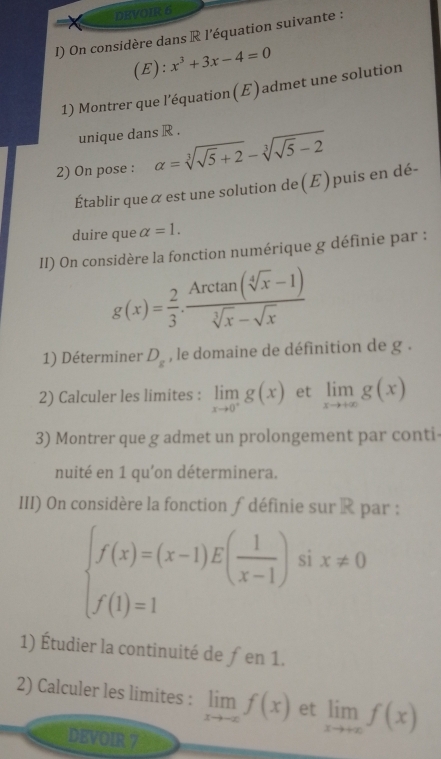 DEVOIR 6 
I) On considère dans R l'équation suivante : 
(E): x^3+3x-4=0
1) Montrer que l’équation(E) admet une solution 
unique dans R. 
2) On pose : alpha =sqrt[3](sqrt 5)+2-sqrt[3](sqrt 5)-2
Établir que α est une solution de(E)puis en dé- 
duire que alpha =1. 
II) On considère la fonction numérique g définie par :
g(x)= 2/3 ·  (Arctan (sqrt[4](x)-1))/sqrt[3](x)-sqrt(x) 
1) Déterminer D_g , le domaine de définition de g. 
2) Calculer les limites : limlimits _xto 0^+g(x) et limlimits _xto +∈fty g(x)
3) Montrer que g admet un prolongement par conti- 
nuité en 1 qu'on déterminera. 
III) On considère la fonction ∫ définie sur R par :
beginarrayl f(x)=(x-1)E( 1/x-1 ) f(1)=1endarray. ix!= 0
1) Étudier la continuité de ƒen 1. 
2) Calculer les limites : limlimits _xto -∈fty f(x) et limlimits _xto +∈fty f(x)
DEVOIR 7