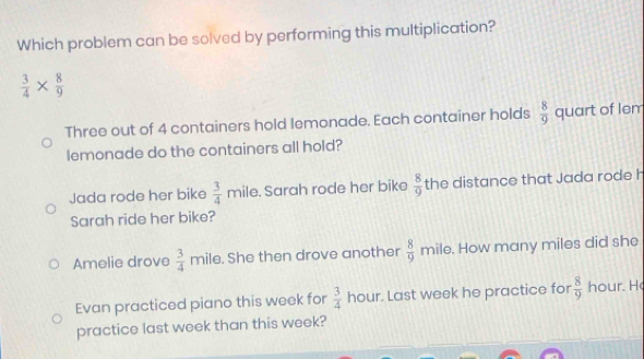 Which problem can be solved by performing this multiplication?
 3/4 *  8/9 
Three out of 4 containers hold lemonade. Each container holds  8/9  quart of lem
lemonade do the containers all hold?
Jada rode her bike  3/4  mile. Sarah rode her bike  8/9  the distance that Jada rode h
Sarah ride her bike?
Amelie drove  3/4 mi le. She then drove another  8/9 m ile. How many miles did she
Evan practiced piano this week for  3/4 hou r. Last week he practice for  8/9  hour. H
practice last week than this week?