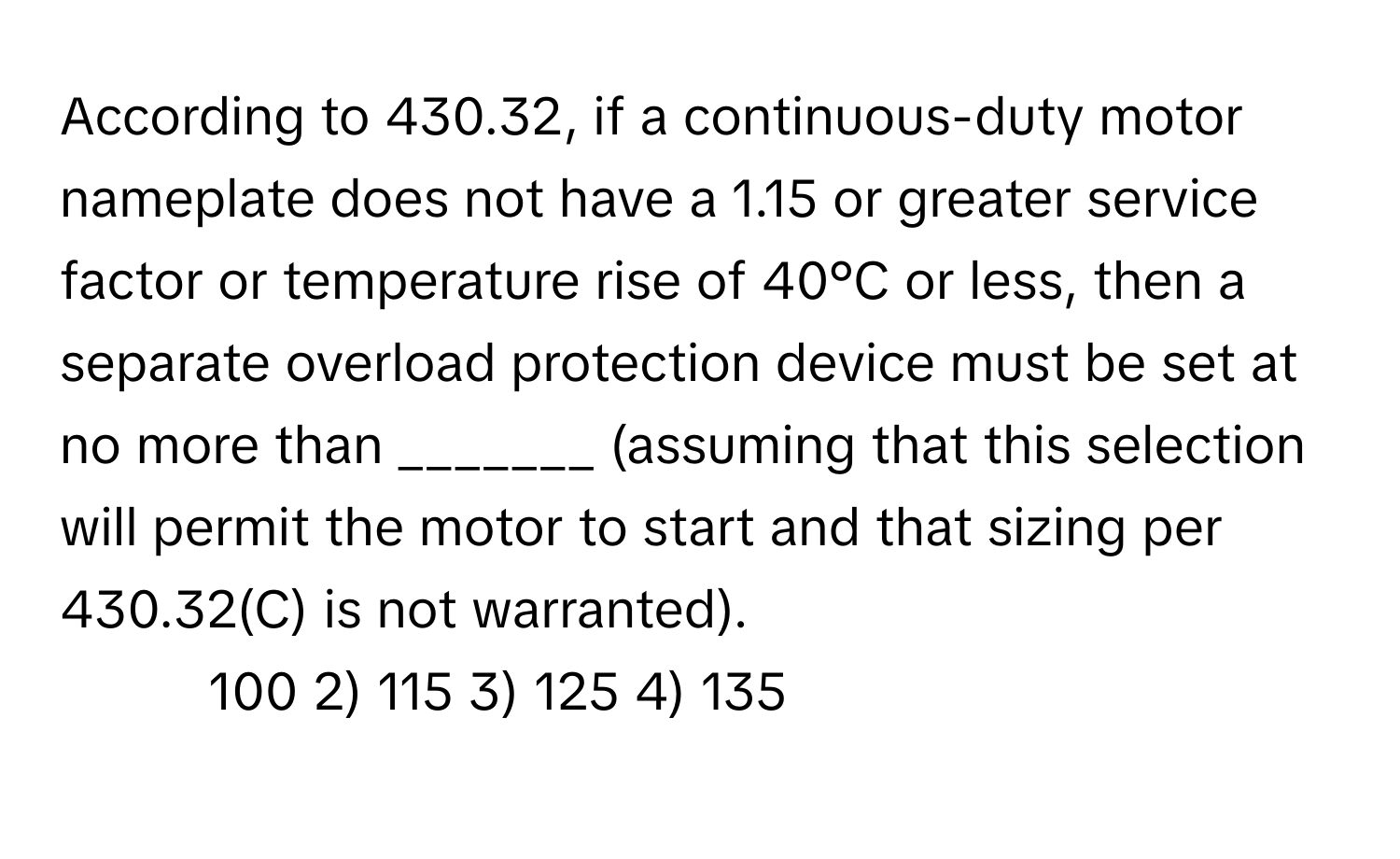 According to 430.32, if a continuous-duty motor nameplate does not have a 1.15 or greater service factor or temperature rise of 40°C or less, then a separate overload protection device must be set at no more than _______ (assuming that this selection will permit the motor to start and that sizing per 430.32(C) is not warranted).

1) 100 2) 115 3) 125 4) 135