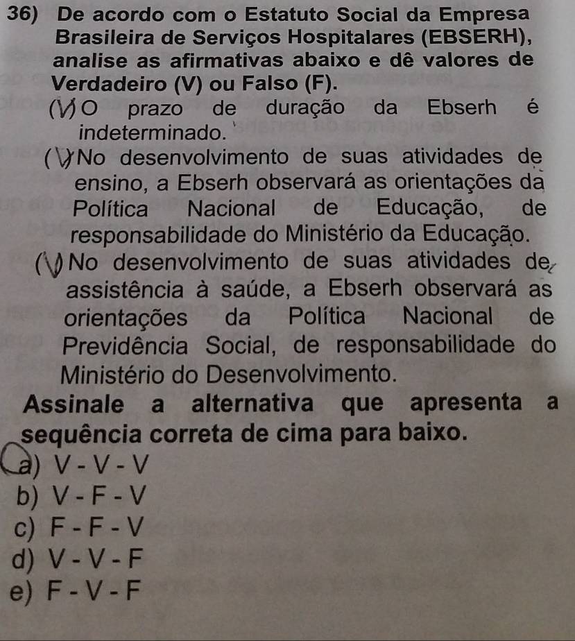 De acordo com o Estatuto Social da Empresa
Brasileira de Serviços Hospitalares (EBSERH),
analise as afirmativas abaixo e dê valores de
Verdadeiro (V) ou Falso (F).
C O prazo de duração da Ebserh é
indeterminado.
 No desenvolvimento de suas atividades de
ensino, a Ebserh observará as orientações da
Política Nacional de Educação, de
responsabilidade do Ministério da Educação.
 No desenvolvimento de suas atividades de
assistência à saúde, a Ebserh observará as
orientações da Política Nacional de
Previdência Social, de responsabilidade do
Ministério do Desenvolvimento.
Assinale a alternativa que apresenta a
sequência correta de cima para baixo.
a) V-V-V
b) V-F-V
c) F-F-V
d) V-V-F
e) F-V-F